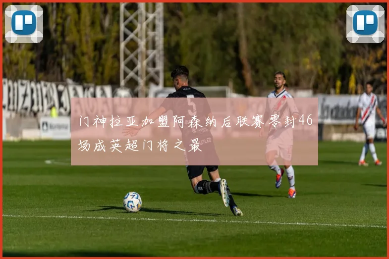 门神拉亚加盟阿森纳后联赛零封46场成英超门将之最