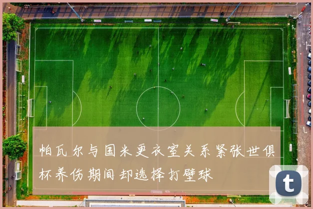 帕瓦尔与国米更衣室关系紧张世俱杯养伤期间却选择打壁球