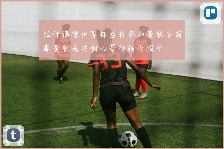 拉什福德世界杯后将参加曼联季前赛曼联或将耐心等待转会报价