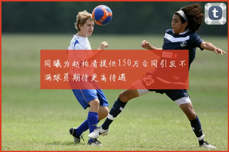 同曦为赵柏清提供150万合同引发不满球员期待更高待遇