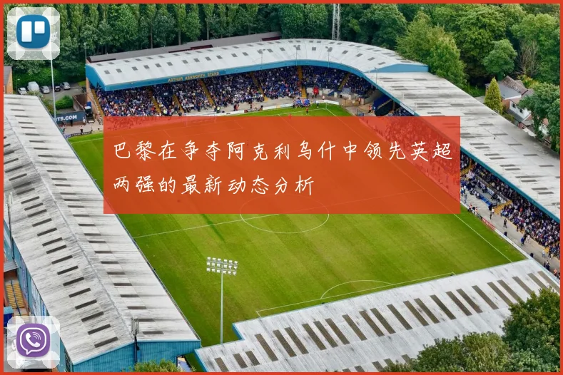 巴黎在争夺阿克利乌什中领先英超两强的最新动态分析