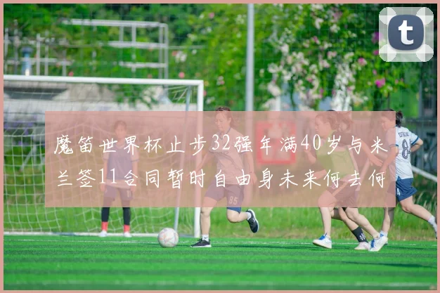 魔笛世界杯止步32强年满40岁与米兰签11合同暂时自由身未来何去何从