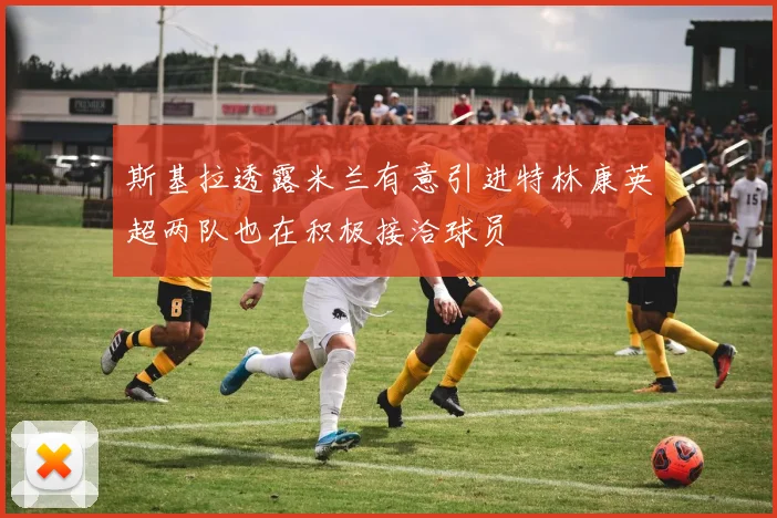 斯基拉透露米兰有意引进特林康英超两队也在积极接洽球员