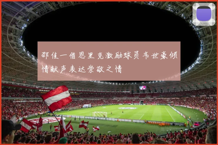 邵佳一借恩里克激励球员韦世豪倾情献声表达崇敬之情