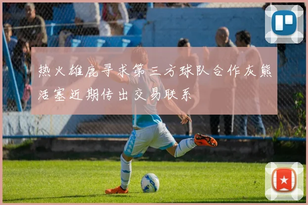 热火雄鹿寻求第三方球队合作灰熊活塞近期传出交易联系