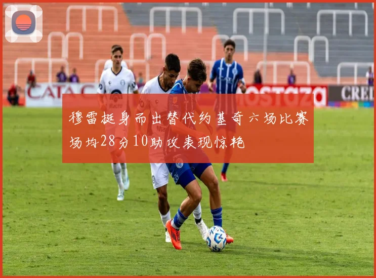 穆雷挺身而出替代约基奇六场比赛场均28分10助攻表现惊艳