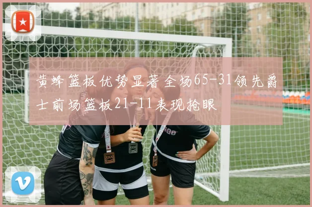 黄蜂篮板优势显著全场65-31领先爵士前场篮板21-11表现抢眼