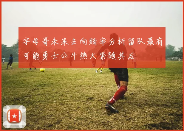 字母哥未来去向赔率分析留队最有可能勇士公牛热火紧随其后