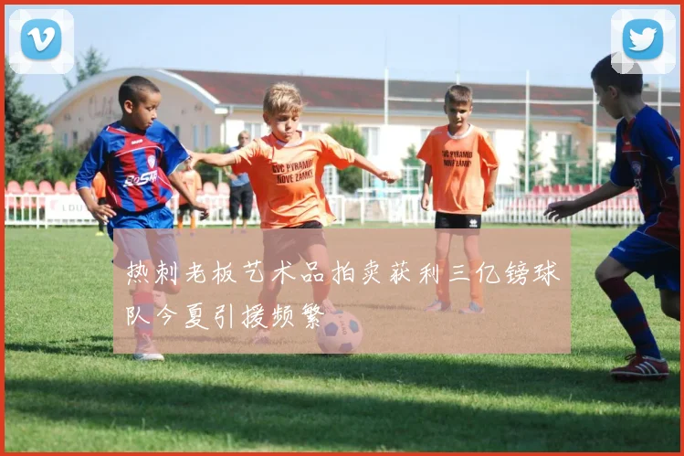 热刺老板艺术品拍卖获利三亿镑球队今夏引援频繁