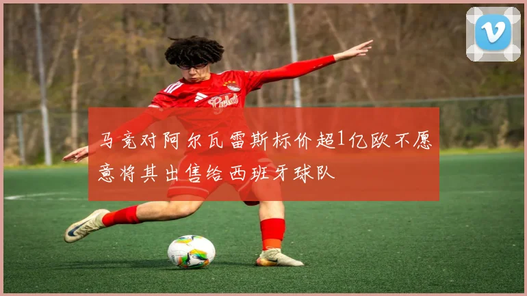 马竞对阿尔瓦雷斯标价超1亿欧不愿意将其出售给西班牙球队