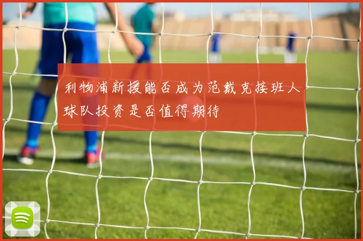 利物浦新援能否成为范戴克接班人球队投资是否值得期待