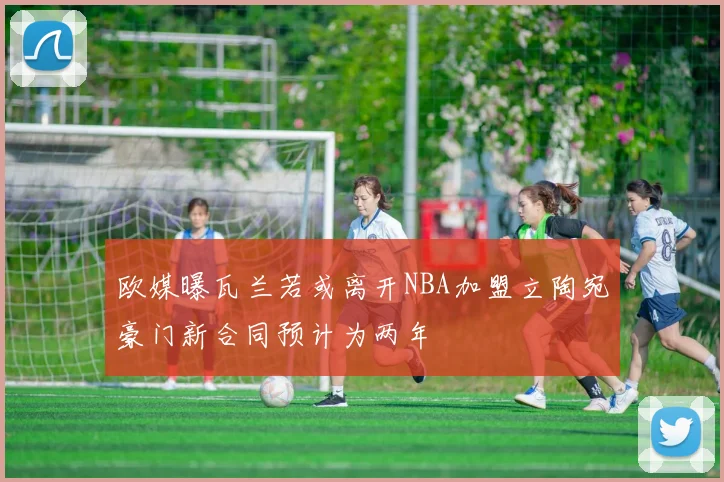 欧媒曝瓦兰若或离开NBA加盟立陶宛豪门新合同预计为两年