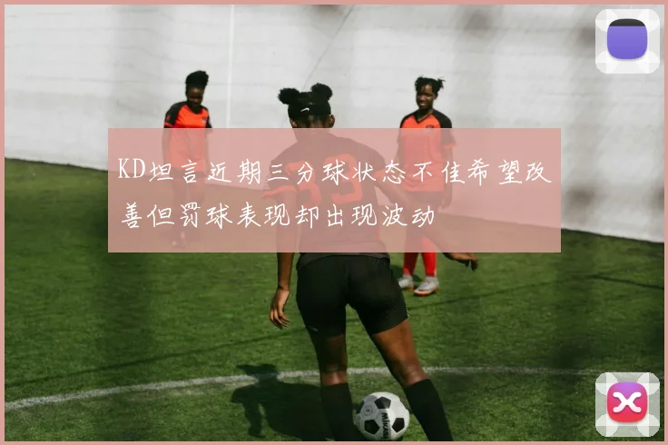 KD坦言近期三分球状态不佳希望改善但罚球表现却出现波动