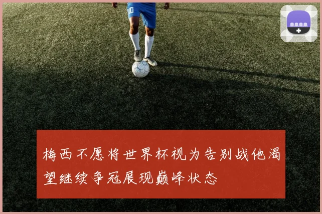 梅西不愿将世界杯视为告别战他渴望继续争冠展现巅峰状态