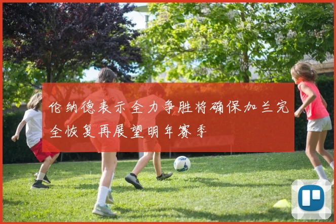 伦纳德表示全力争胜将确保加兰完全恢复再展望明年赛季