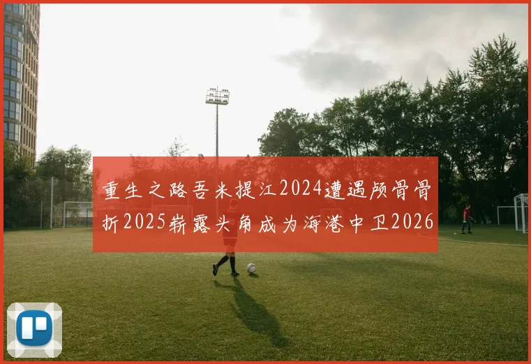重生之路吾米提江2024遭遇颅骨骨折2025崭露头角成为海港中卫2026冲击U23冠军