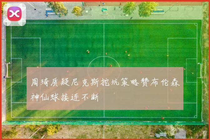 周琦质疑尼克斯挖坑策略赞布伦森神仙球接连不断